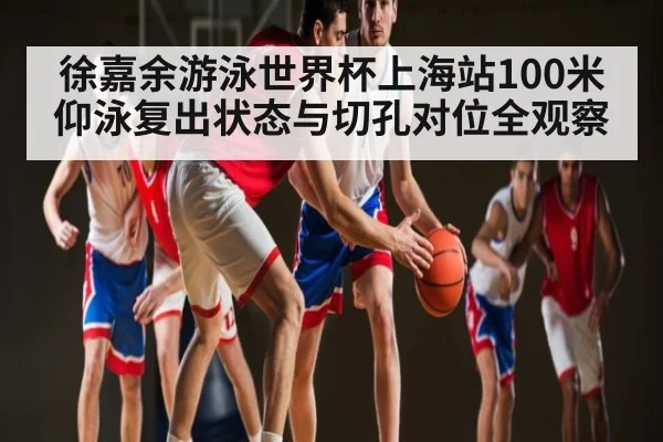 徐嘉余游泳世界杯上海站100米仰泳复出状态与切孔对位全观察