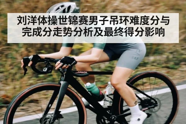 刘洋体操世锦赛男子吊环难度分与完成分走势分析及最终得分影响